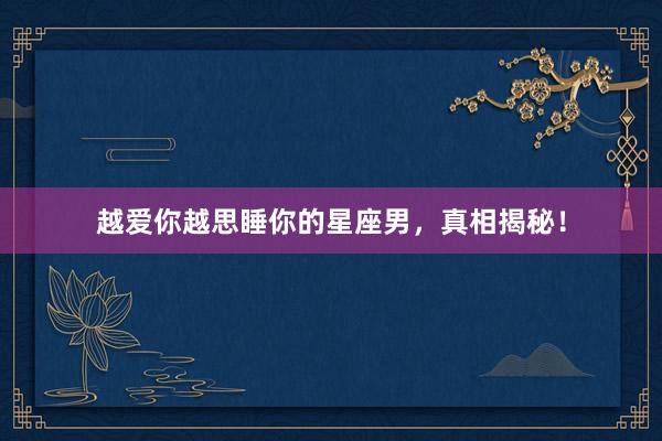 越爱你越思睡你的星座男，真相揭秘！