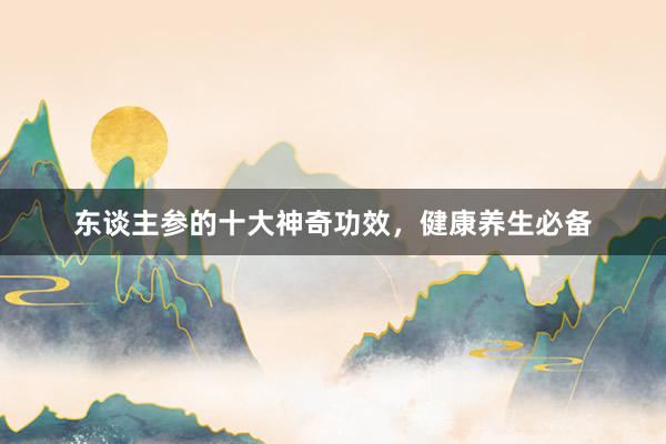 东谈主参的十大神奇功效，健康养生必备