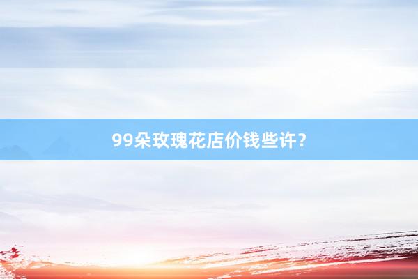 99朵玫瑰花店价钱些许？