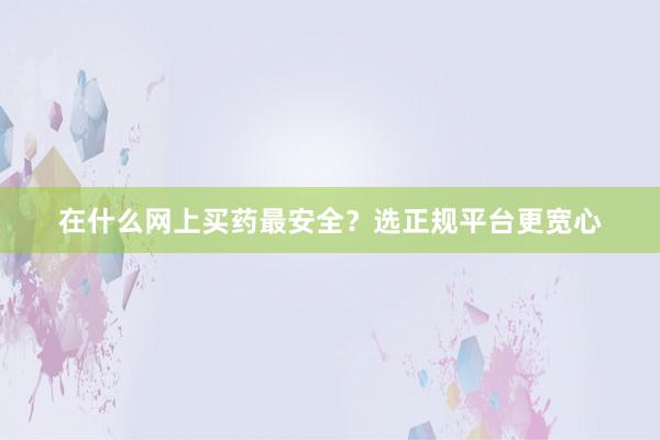 在什么网上买药最安全？选正规平台更宽心